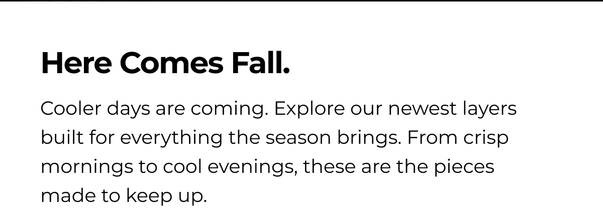 Here Comes Fall. Cooler days are coming. Explore our newest layers built for everything the season brings. From crisp mornings to cool evenings, these are the pieces made to keep up.