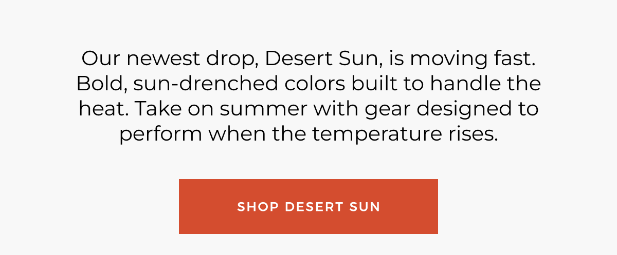 Our newest drop, Desert Sun, is moving fast. Bold, sun-drenched colors built to handle the heat. Take on summer with gear designed to perform when the temperature rises. Shop desert sun