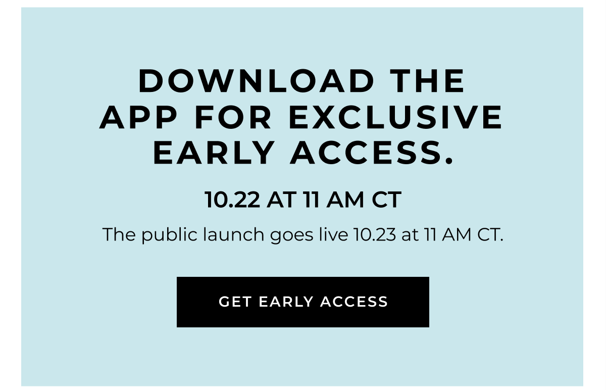 Download the app for exclusive early access on 10.16 at 11 AM CT. The public launch goes live 10.17 at 11 AM CT.