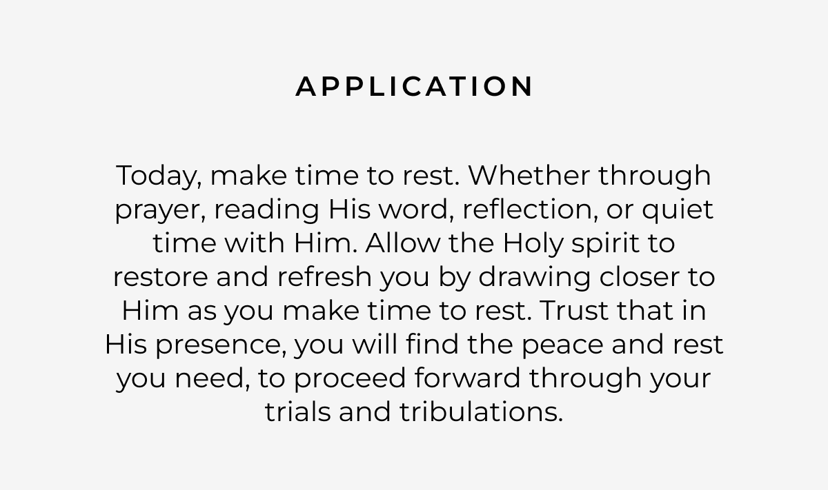 Application: Today, make time to rest. Whether through prayer, reading His word, reflection, or quiet time with Him. Allow the Holy spirit to restore and refresh you by drawing closer to Him as you make time to rest. Trust that in His presence, you will find the peace and rest you need, to proceed forward through your trials and tribulations.
