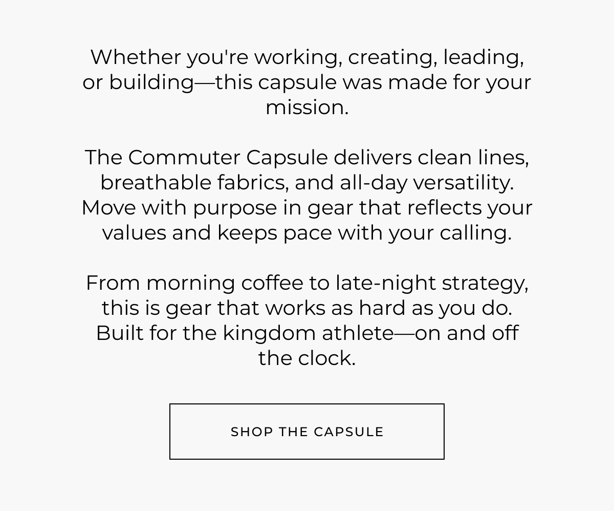 Whether you're working, creating, leading, or building-this capsule was made for your mission. The Commuter Capsule delivers clean lines, breathable fabrics, and all-day versatility. Move with purpose in gear that reflects your values and keeps pace with your calling.    From morning coffee to late-night strategy, this is gear that works as hard as you do. Built for the kingdom athlete-on and off the clock. Shop the capsule