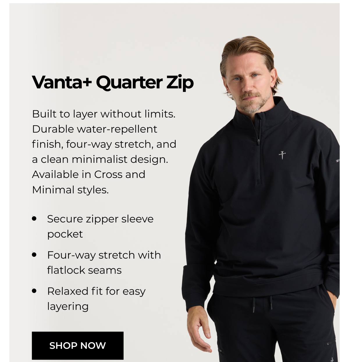 Vanta+ Quarter Zip Built to layer without limits. Durable water-repellent finish, four-way stretch, and a clean minimalist design. Available in Cross and Minimal styles. • Secure zipper sleeve pocket • Four-way stretch with flatlock seams Relaxed fit for easy layering SHOP NOW