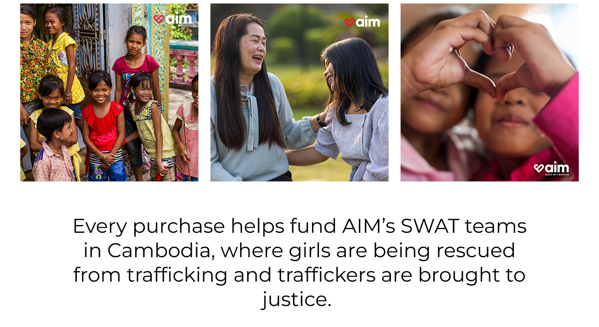 Every purchase helps fund AIM's SWAT teams in Cambodia, where girls are being rescued from trafficking and traffickers are brought to justice.