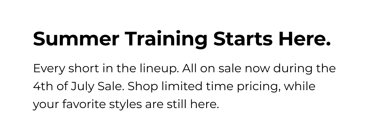 Summer Training Starts Here. Every short in the lineup. All on sale now during the 4th of July Sale. Shop limited time pricing, while your favorite styles are still here.