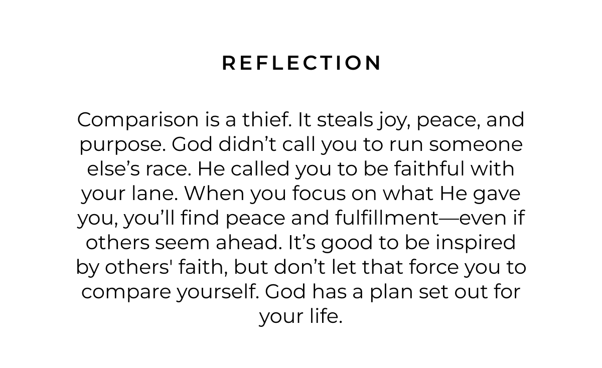 Reflection: Comparison is a thief. It steals joy, peace, and purpose. God didn't call you to run someone else's race. He called you to be faithful with your lane. When you focus on what He gave you, you'll find peace and fulfillment-even if others seem ahead. It's good to be inspired by others' faith, but don't let that force you to compare yourself. God has a plan set out for your life.