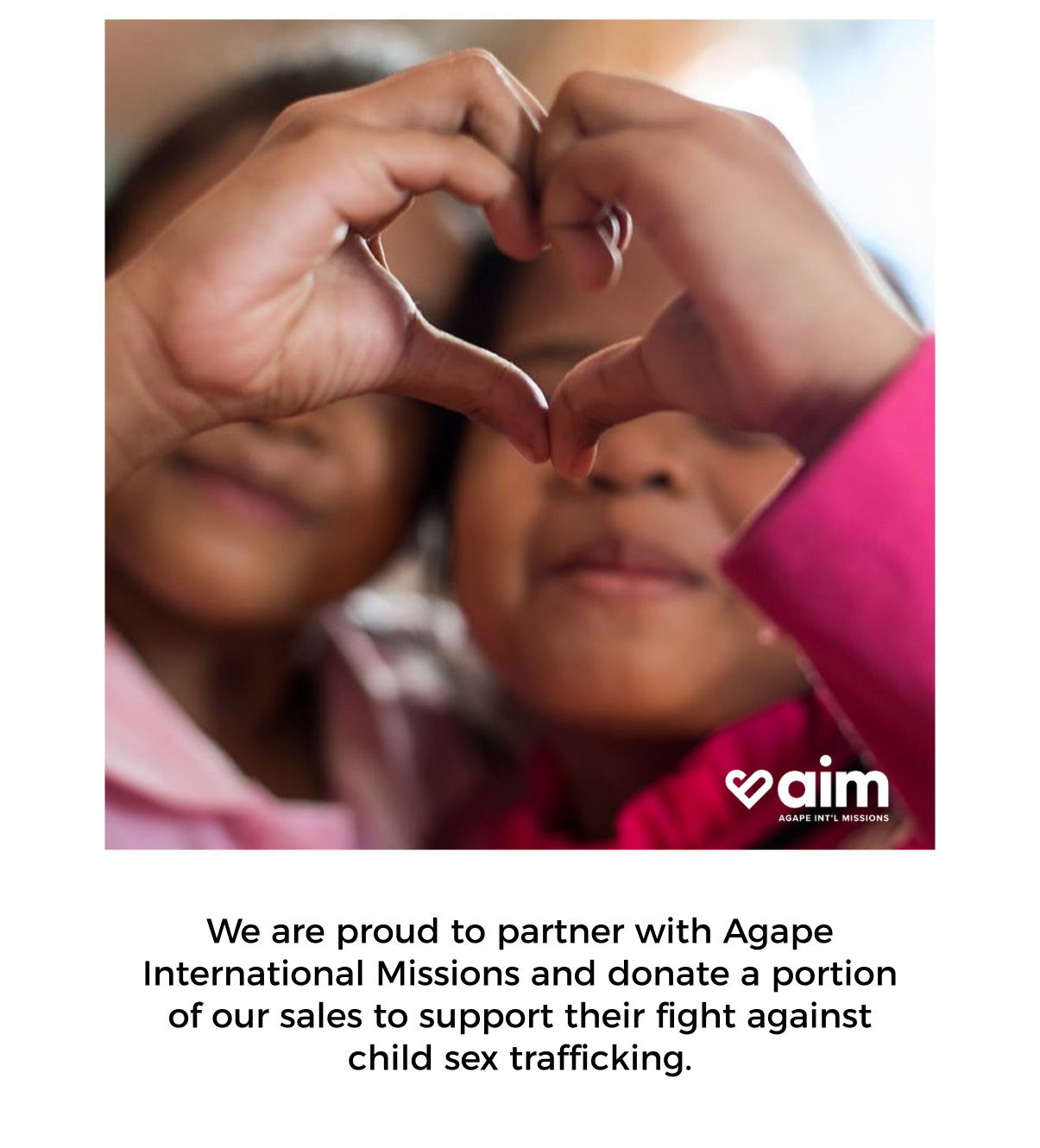 we are proud to partner with agape international missions and donate a portion of our sales to support their fight against child sex trafficking.