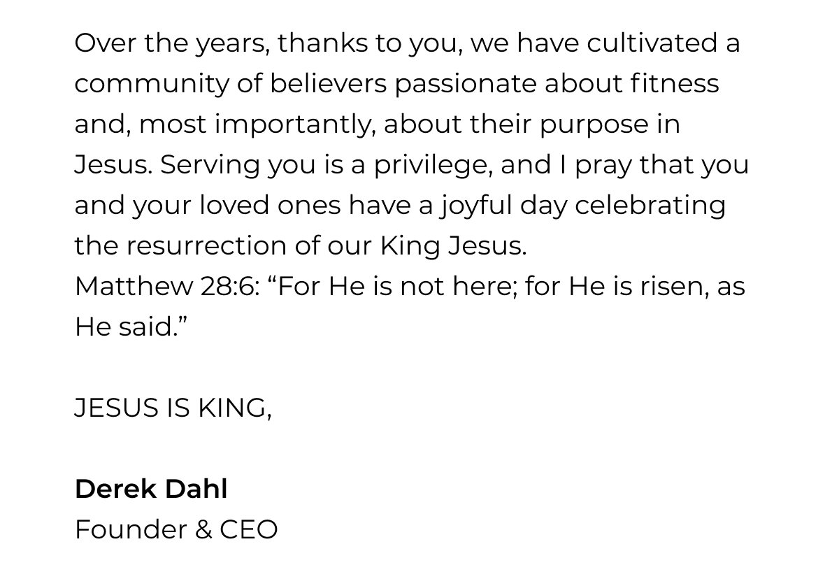Over the years, thanks to you, we have cultivated a community of believers passionate about fitness and, most importantly, about their purpose in Jesus. Serving you is a privilege, and I pray that you and your loved ones have a joyful day celebrating the resurrection of our King Jesus. Matthew 28:6: "For He is not here; for He is risen, as He said." JESUS IS KING, Derek Dahl Founder & CEO
