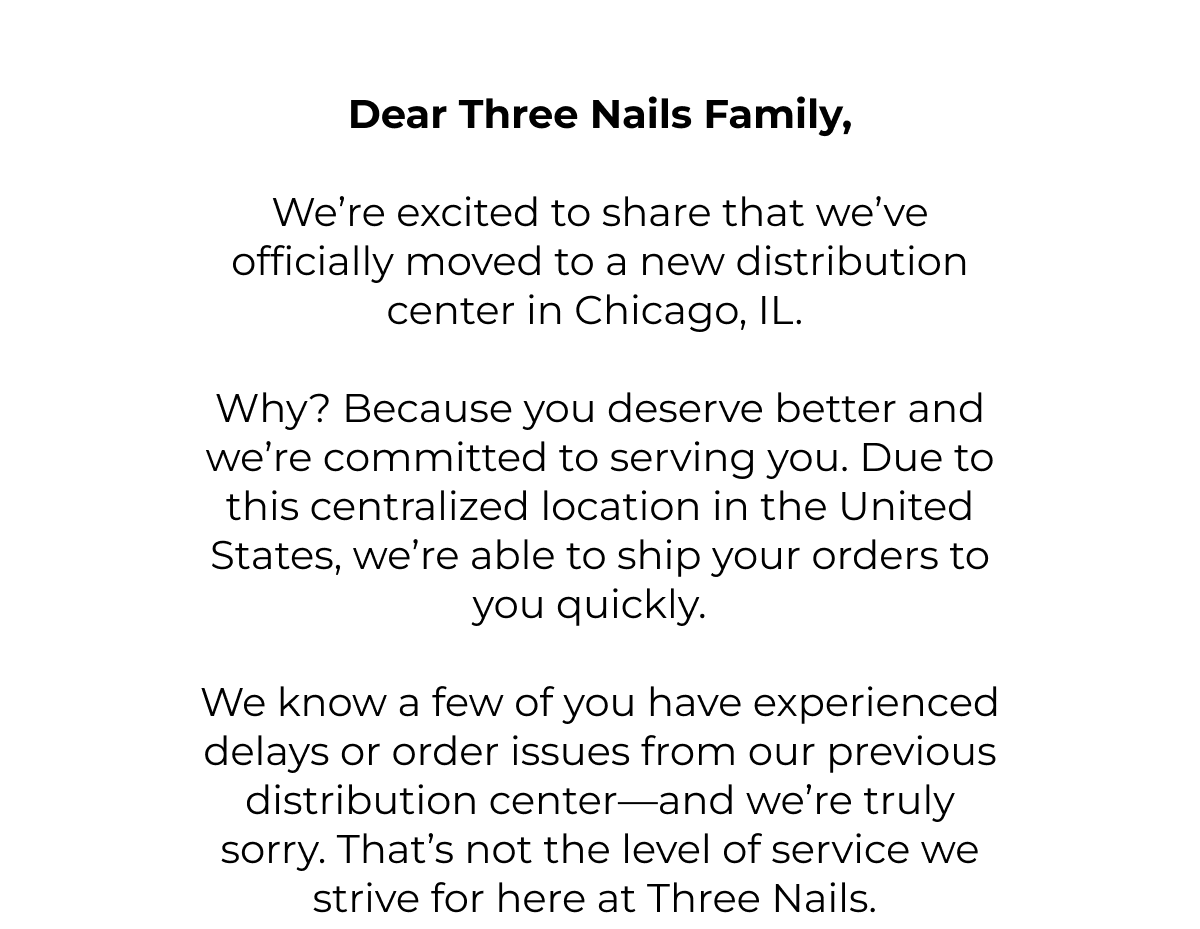 Dear Three Nails family,  We're excited to share that we've officially moved to a new distribution center in Chicago, IL.  Why? Because you deserve better and we're committed to serving you. Due to this centralized location in the United States, we're able to ship your orders to you quickly.  We know a few of you have experienced delays or order issues from our previous distribution center-and we're truly sorry. That's not the level of service we strive for here at Three Nails.