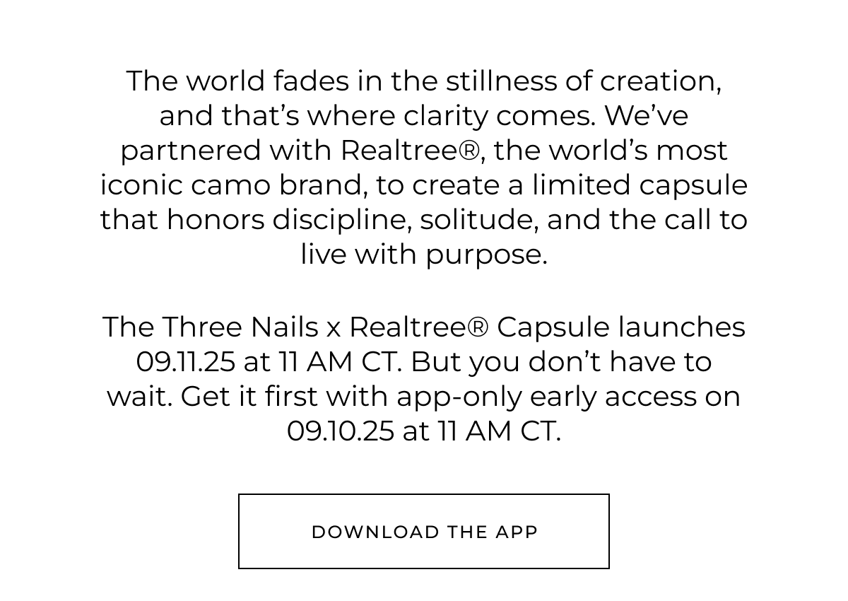 The world fades in the stillness of creation, and that's where clarity comes. We've partnered with Realtree®, the world's most iconic camo brand, to create a limited capsule that honors discipline, solitude, and the call to live with purpose.     The Three Nails x Realtree® Capsule launches 09.11.25 at 11 AM CT. But you don't have to wait. Get it first with app-only early access on 09.10.25 at 11 AM CT. Download the app