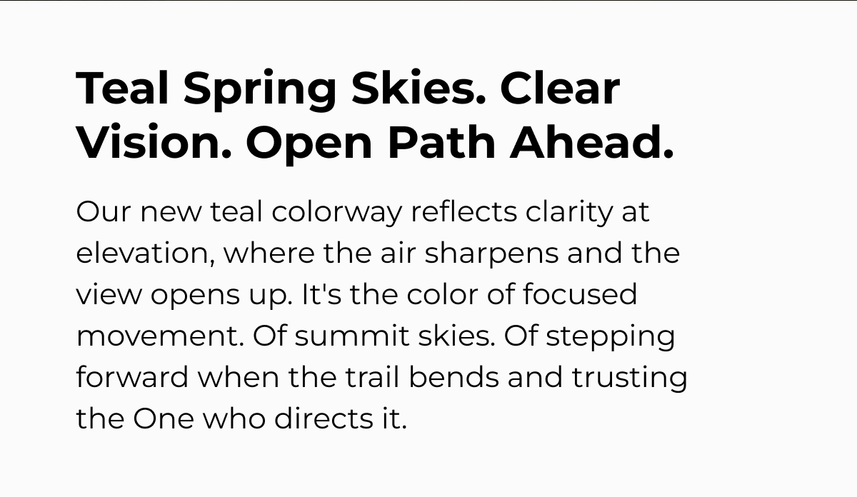 Teal Spring Skies. Clear Vision. Open Path Ahead. Our new teal colorway reflects clarity at elevation, where the air sharpens and the view opens up. It's the color of focused movement. Of summit skies. Of stepping forward when the trail bends and trusting the One who directs it.
