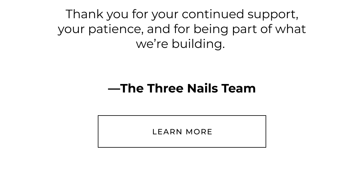 Thank you for your continued support, your patience, and for being part of what we're building.  -The Three Nails Team  Learn more