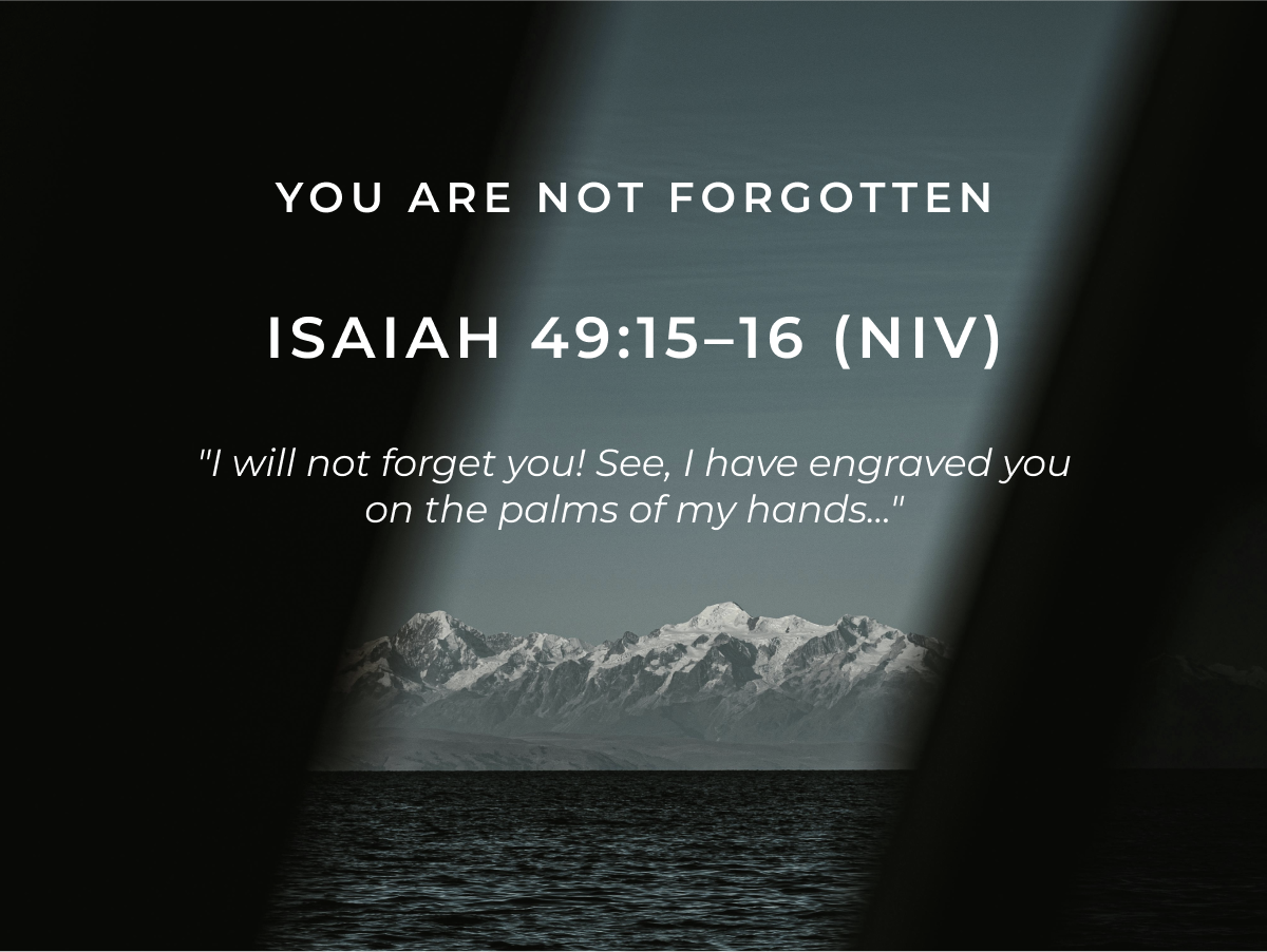 You Are Not Forgotten. Isaiah 49:15-16 (NIV) "I will not forget you! See, I have engraved you on the palms of my hands..."