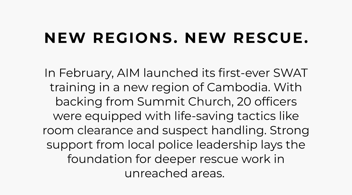 New regions. New rescue. In February, AIM launched its first-ever SWAT training in a new region of Cambodia. With backing from Summit Church, 20 officers were equipped with life-saving tactics like room clearance and suspect handling. Strong support from local police leadership lays the foundation for deeper rescue work in unreached areas.