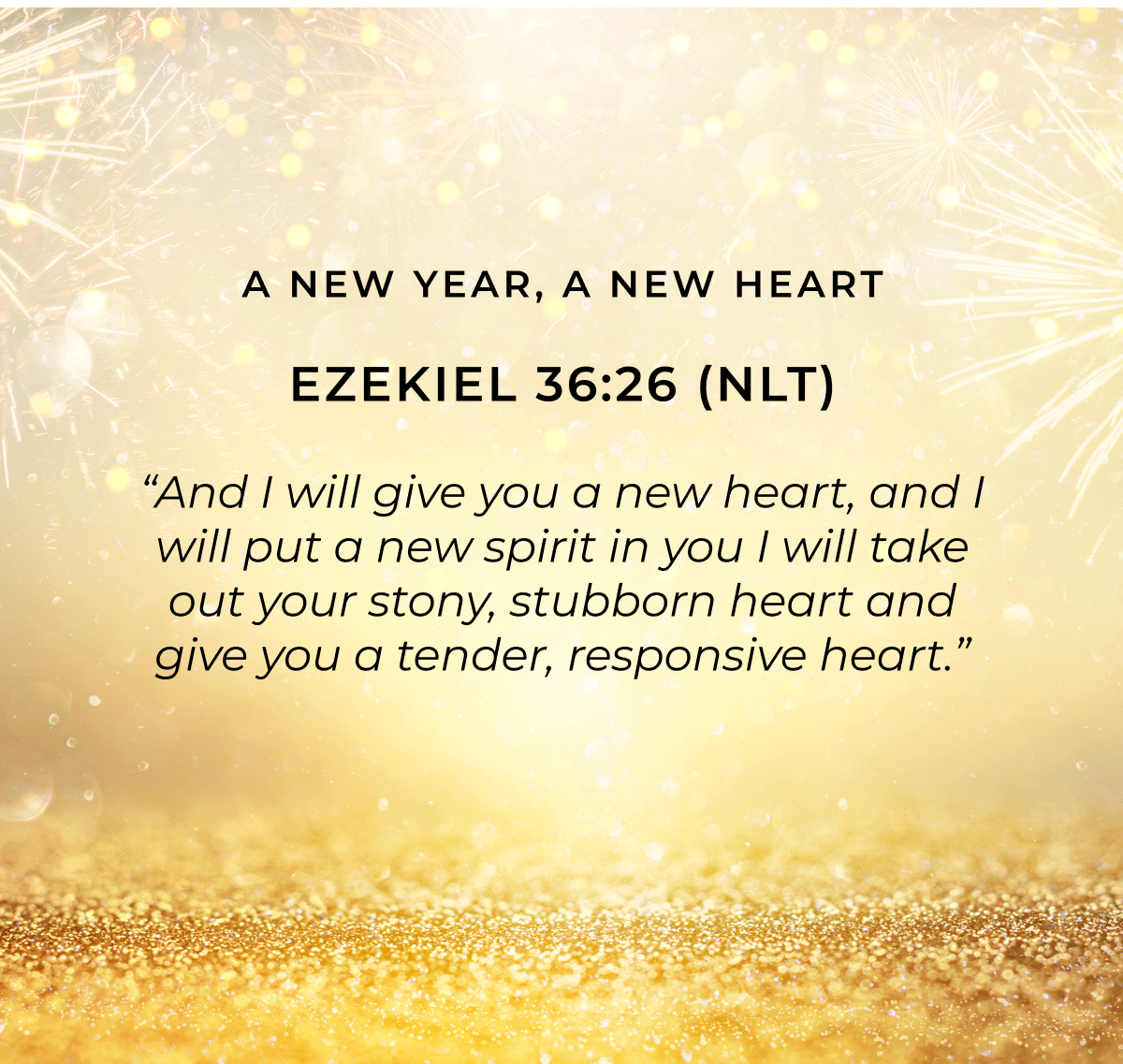 Ezekiel 36:26 (NLT) "And I will give you a new heart, and I will put a new spirit in you I will take out your stony, stubborn heart and give you a tender, responsive heart."