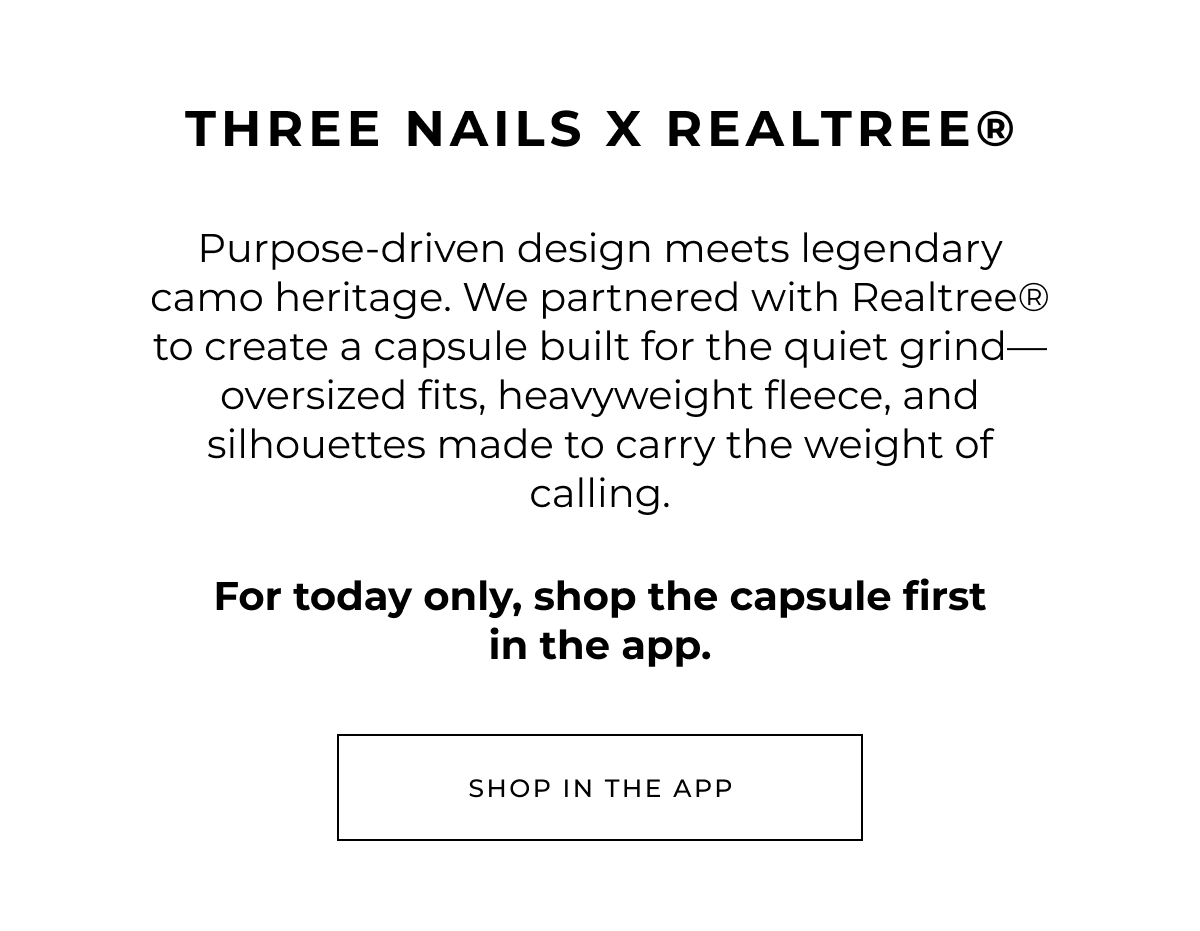 Three Nails x Realtree®. Purpose-driven design meets legendary camo heritage. We partnered with Realtree® to create a capsule built for the quiet grind-oversized fits, heavyweight fleece, and silhouettes made to carry the weight of calling.    For today only, shop the capsule first in the app. Shop in the app