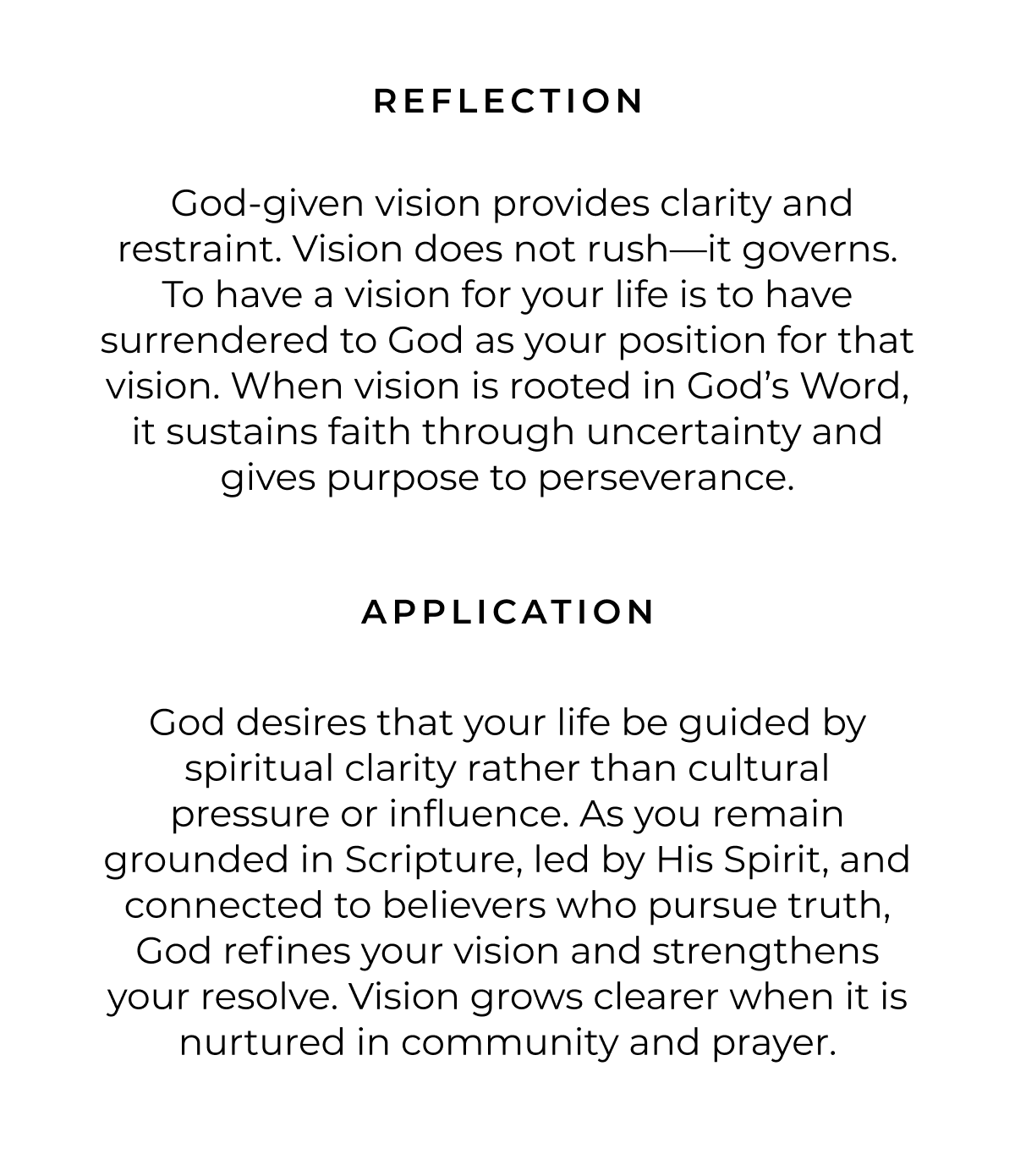 Reflection:  God-given vision provides clarity and restraint. Vision does not rush-it governs. To have a vision for your life is to have surrendered to God as your position for that vision. When vision is rooted in God's Word, it sustains faith through uncertainty and gives purpose to perseverance. Application: God desires that your life be guided by spiritual clarity rather than cultural pressure or influence. As you remain grounded in Scripture, led by His Spirit, and connected to believers who pursue truth, God refines your vision and strengthens your resolve. Vision grows clearer when it is nurtured in community and prayer.