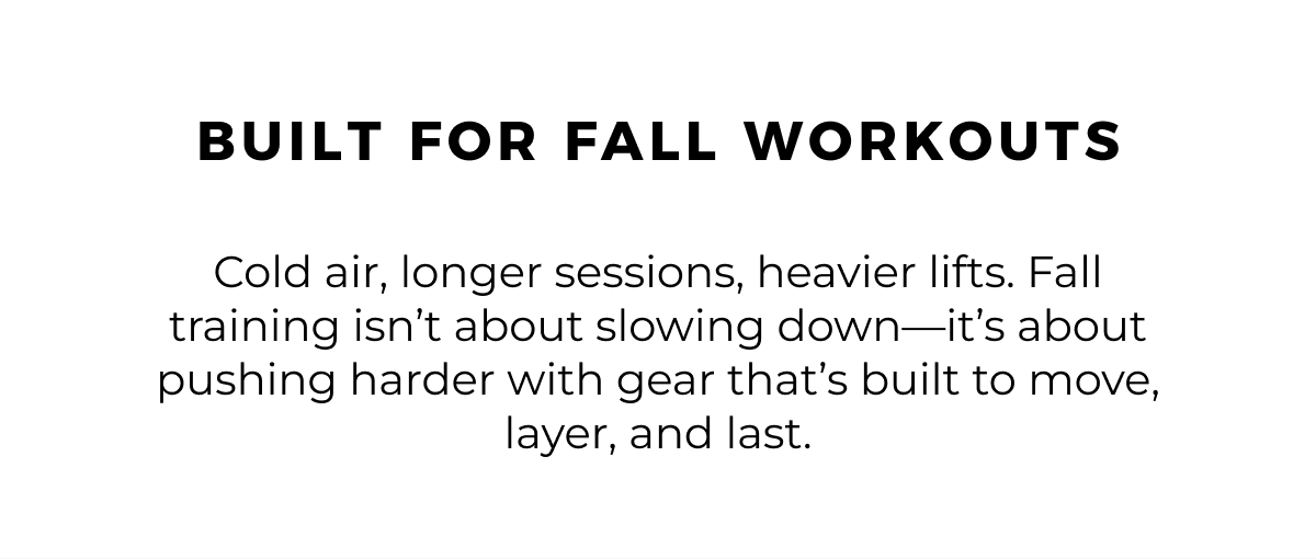 built for fall workouts. Cold air, longer sessions, heavier lifts. Fall training isn't about slowing down-it's about pushing harder with gear that's built to move, layer, and last.