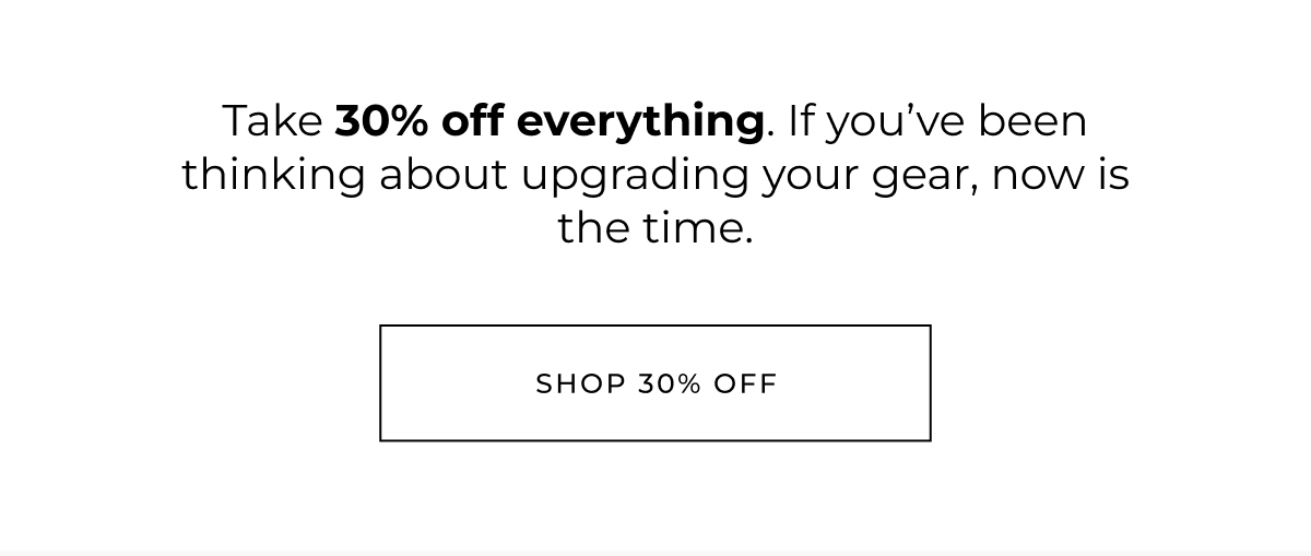 Take 30% off everything. If you've been thinking about upgrading your gear, now is the time. shop 30% off 