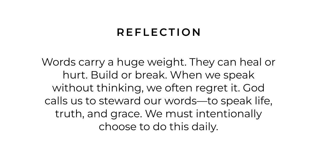 Reflection: Words carry a huge weight. They can heal or hurt. Build or break. When we speak without thinking, we often regret it. God calls us to steward our words-to speak life, truth, and grace. We must intentionally choose to do this daily.