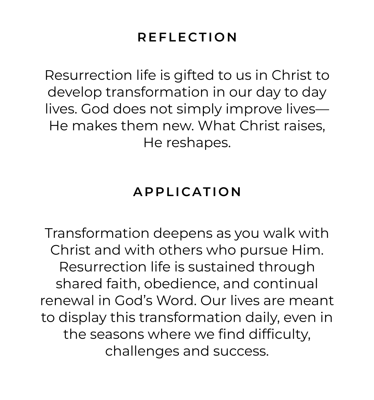 REFLECTION Resurrection life is gifted to us in Christ to develop transformation in our day to day lives. God does not simply improve lives- He makes them new. What Christ raises, He reshapes. APPLICATION Transformation deepens as you walk with Christ and with others who pursue Him. Resurrection life is sustained through shared faith, obedience, and continual renewal in God's Word. Our lives are meant to display this transformation daily, even in the seasons where we find difficulty, challenges and success.