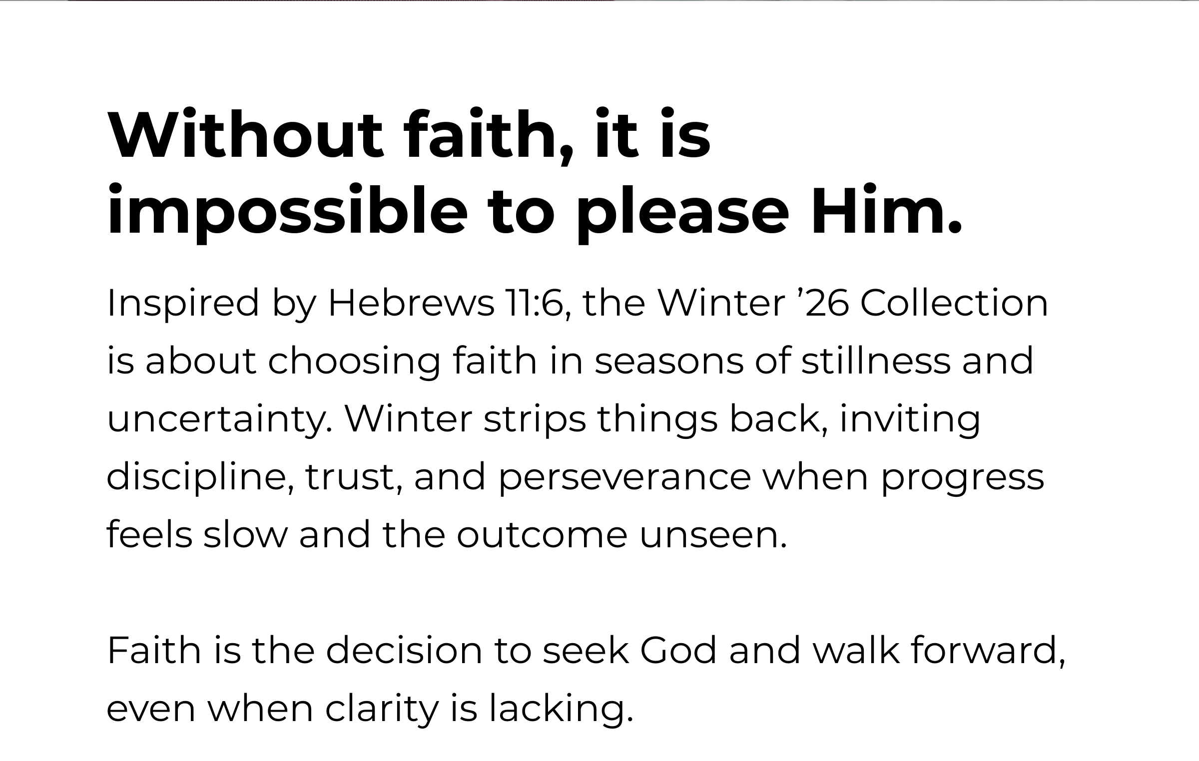 Without faith, it is impossible to please Him. Inspired by Hebrews 11:6, the Winter '26 Collection is about choosing faith in seasons of stillness and uncertainty. Winter strips things back, inviting discipline, trust, and perseverance when progress feels slow and the outcome unseen. Faith is the decision to seek God and walk forward, even when clarity is lacking.