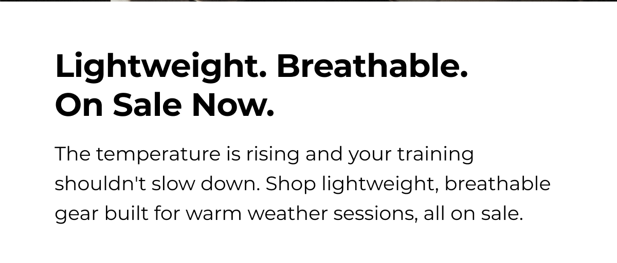 Lightweight. Breathable. On Sale Now. The temperature is rising and your training shouldn't slow down. Shop lightweight, breathable gear built for warm weather sessions, all on sale.