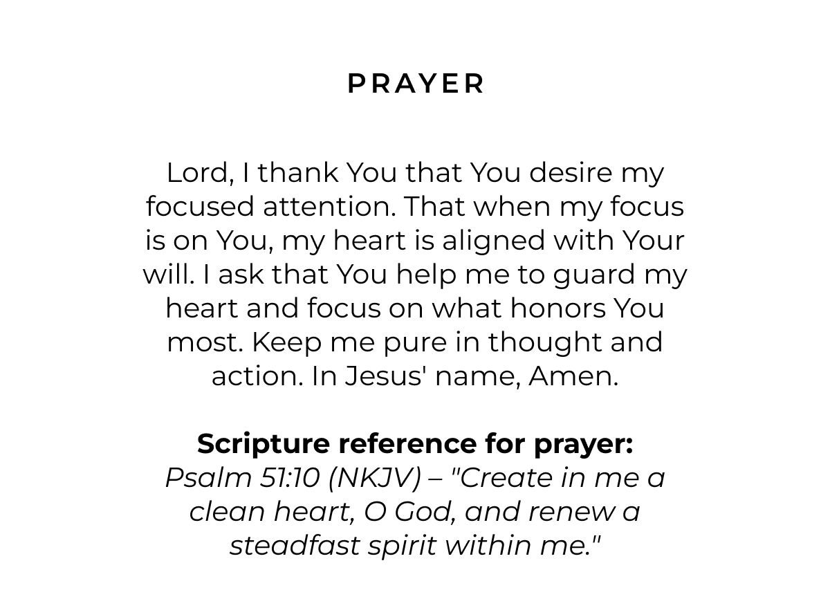 Prayer: Lord, I thank You that You desire my focused attention. That when my focus is on You, my heart is aligned with Your will. I ask that You help me to guard my heart and focus on what honors You most. Keep me pure in thought and action. In Jesus' name, amen.  Scripture reference for prayer: Psalm 51:10 (NKJV) - "Create in me a clean heart, O God, and renew a steadfast spirit within me."