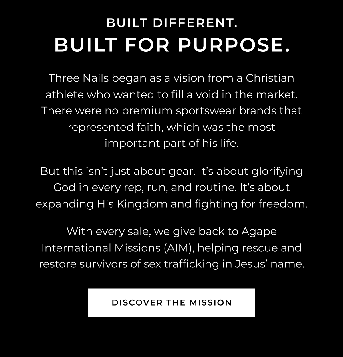 BUILT DIFFERENT. BUILT FOR PURPOSE. Three Nails began as a vision from a Christian athlete who wanted to fill a void in the market. There were no premium sportswear brands that represented faith, which was the most important part of his life.    But this isn't just about gear. It's about glorifying God in every rep, run, and routine. It's about expanding His Kingdom and fighting for freedom.     With every sale, we give back to Agape International Missions (AIM), helping rescue and restore survivors of sex trafficking in Jesus' name.