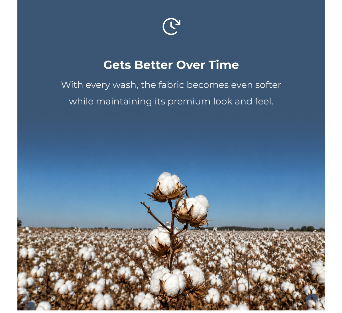 Gets Better Over Time With every wash, the fabric becomes even softer while maintaining its premium look and feel.
