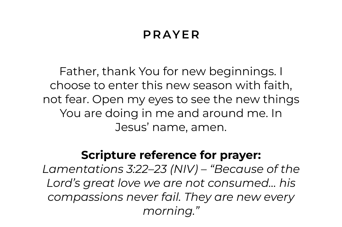 Prayer: Father, thank You for new beginnings. I choose to enter this new season with faith, not fear. Open my eyes to see the new things You are doing in me and around me. In Jesus' name, amen. Scripture reference for Prayer: Lamentations 3:22-23 (NIV) - 