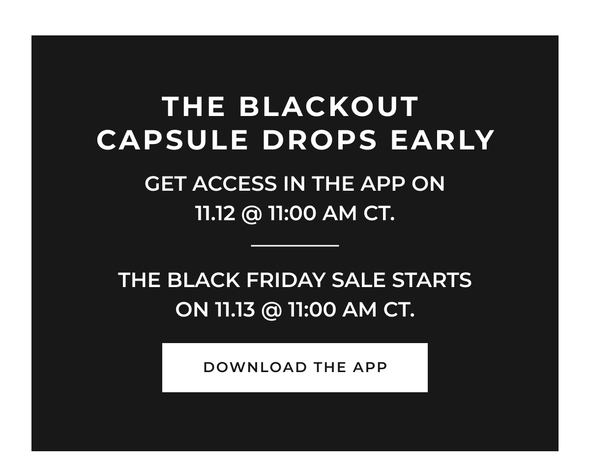 The Blackout Capsule drops with early access in the app on 11.12 @ 11:00 AM CT, and the Black Friday Sale starts early on 11.13 @ 11:00 AM CT. 