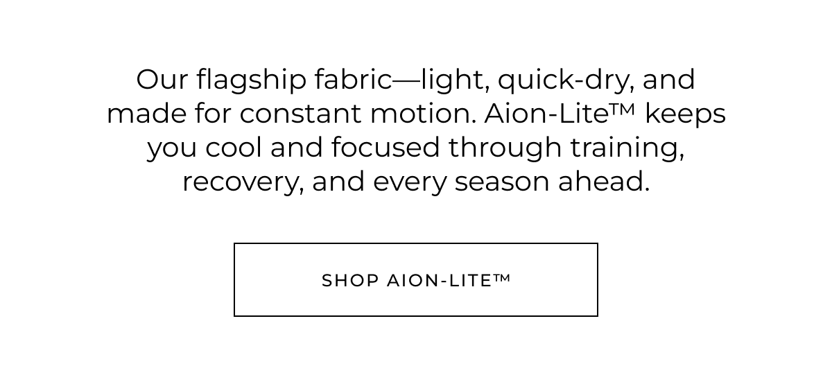 Our flagship fabric-light, quick-dry, and made for constant motion. Aion-Lite™ keeps you cool and focused through training, recovery, and every season ahead. shop aion-lite