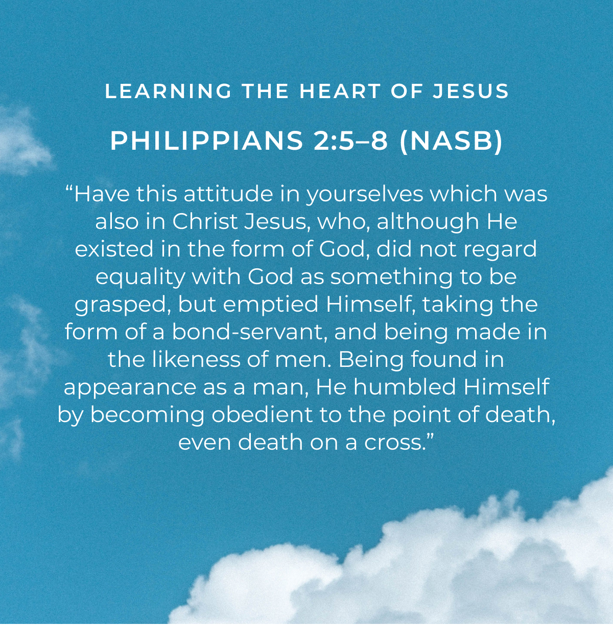 LEARNING THE HEART OF JESUS PHILIPPIANS 2:5-8 (NASB) "Have this attitude in yourselves which was also in Christ Jesus, who, although He existed in the form of God, did not regard equality with God as something to be grasped, but emptied Himself, taking the form of a bond-servant, and being made in the likeness of men. Being found in appearance as a man, He humbled Himself by becoming obedient to the point of death, even death on a cross."