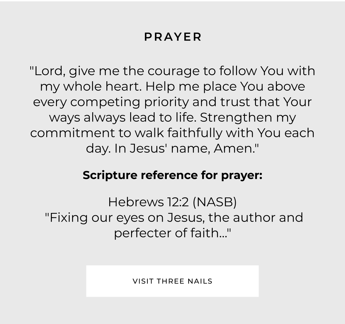PRAYER "Lord, give me the courage to follow You with my whole heart. Help me place You above every competing priority and trust that Your ways always lead to life. Strengthen my commitment to walk faithfully with You each day. In Jesus' name, Amen." Scripture reference for prayer: Hebrews 12:2 (NASB) "Fixing our eyes on Jesus, the author and perfecter of faith..." VISIT THREE NAILS
