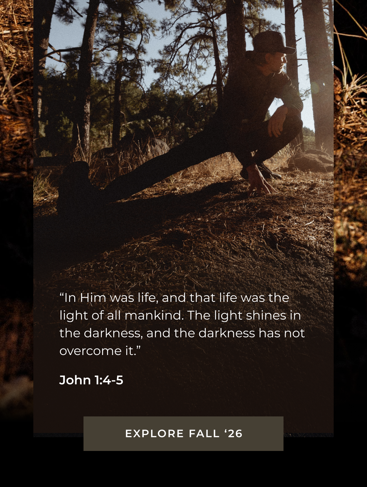 "In Him was life, and that life was the light of all mankind. The light shines in the darkness, and the darkness has not overcome it." John 1:4-5 EXPLORE FALL '26