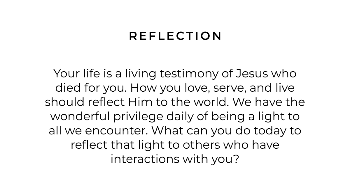 Reflection: Your life is a living testimony of Jesus who died for you. How you love, serve, and live should reflect Him to the world. We have the wonderful privilege daily of being a light to all we encounter. What can you do today to reflect that light to others who have interactions with you?   