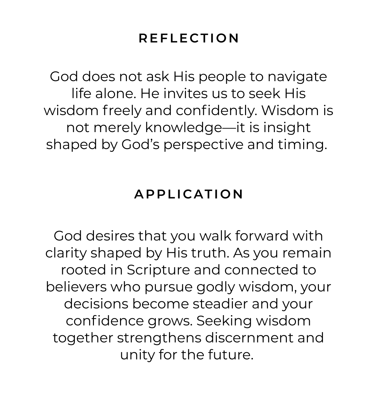 REFLECTION God does not ask His people to navigate life alone. He invites us to seek His wisdom freely and confidently. Wisdom is not merely knowledge-it is insight shaped by God's perspective and timing. APPLICATION God desires that you walk forward with clarity shaped by His truth. As you remain rooted in Scripture and connected to believers who pursue godly wisdom, your decisions become steadier and your confidence grows. Seeking wisdom together strengthens discernment and unity for the future.