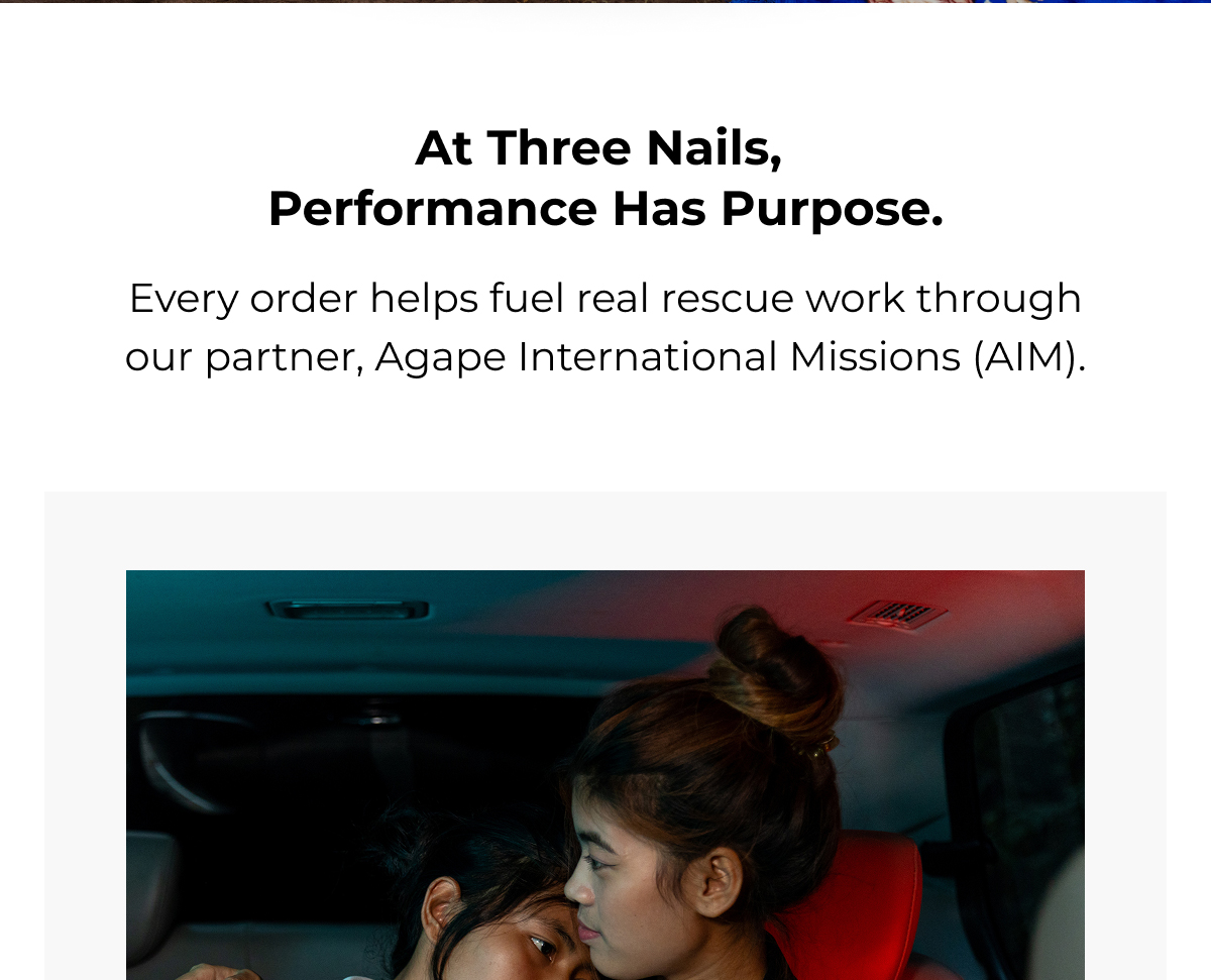 at three nails, performance has purpose. every order helps fuel real rescue work through our partner, agape international missions (aim)