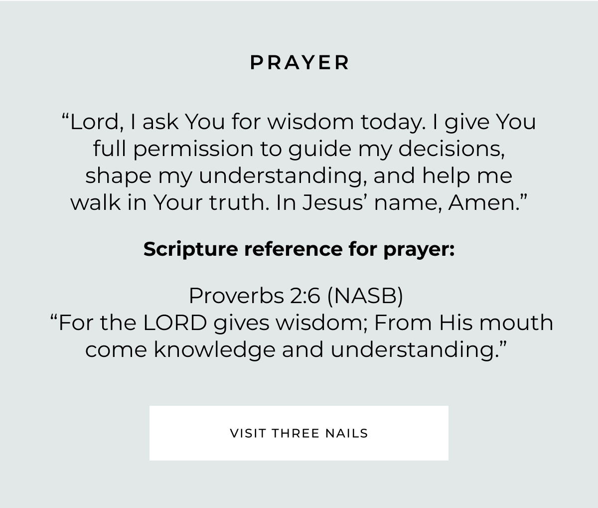 PRAYER "Lord, I ask You for wisdom today. I give You full permission to guide my decisions, shape my understanding, and help me walk in Your truth. In Jesus' name, Amen." Scripture reference for prayer: Proverbs 2:6 (NASB) "For the LORD gives wisdom; From His mouth come knowledge and understanding." VISIT THREE NAILS