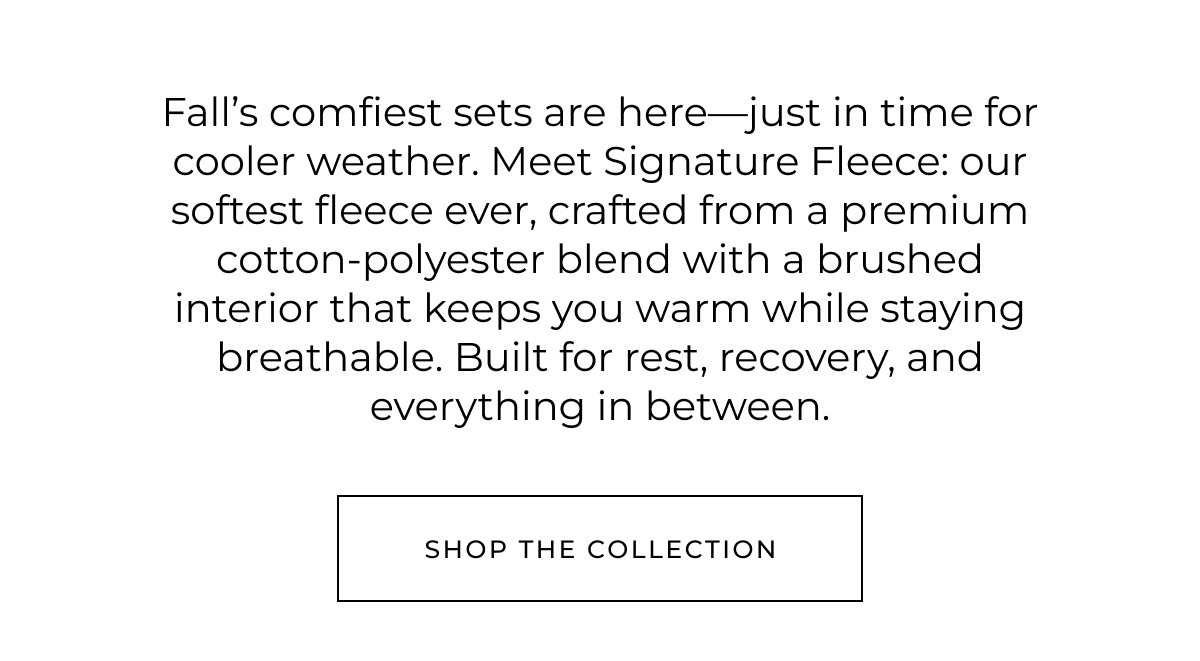 Fall's comfiest sets are here-just in time for cooler weather. Meet Signature Fleece: our softest fleece ever, crafted from a premium cotton-polyester blend with a brushed interior that keeps you warm while staying breathable. Built for rest, recovery, and everything in between. shop the collection