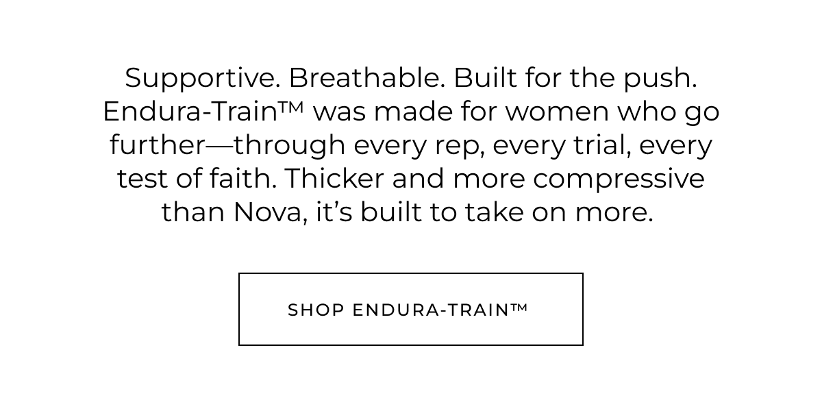 Supportive. Breathable. Built for the push. Endura-Train™ was made for women who go further-through every rep, every trial, every test of faith. Thicker and more compressive than Nova, it's built to take on more. Shop Endura-Train™