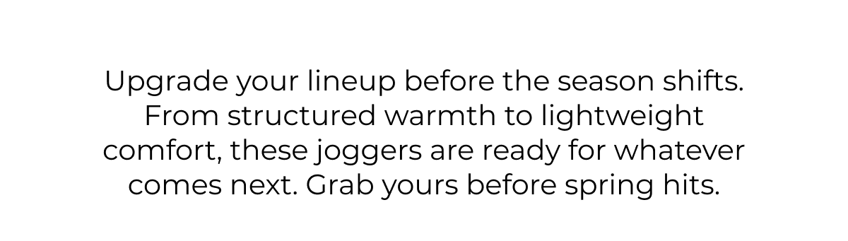 Upgrade your lineup before the season shifts. From structured warmth to lightweight comfort, these joggers are ready for whatever comes next. Grab yours before spring hits.