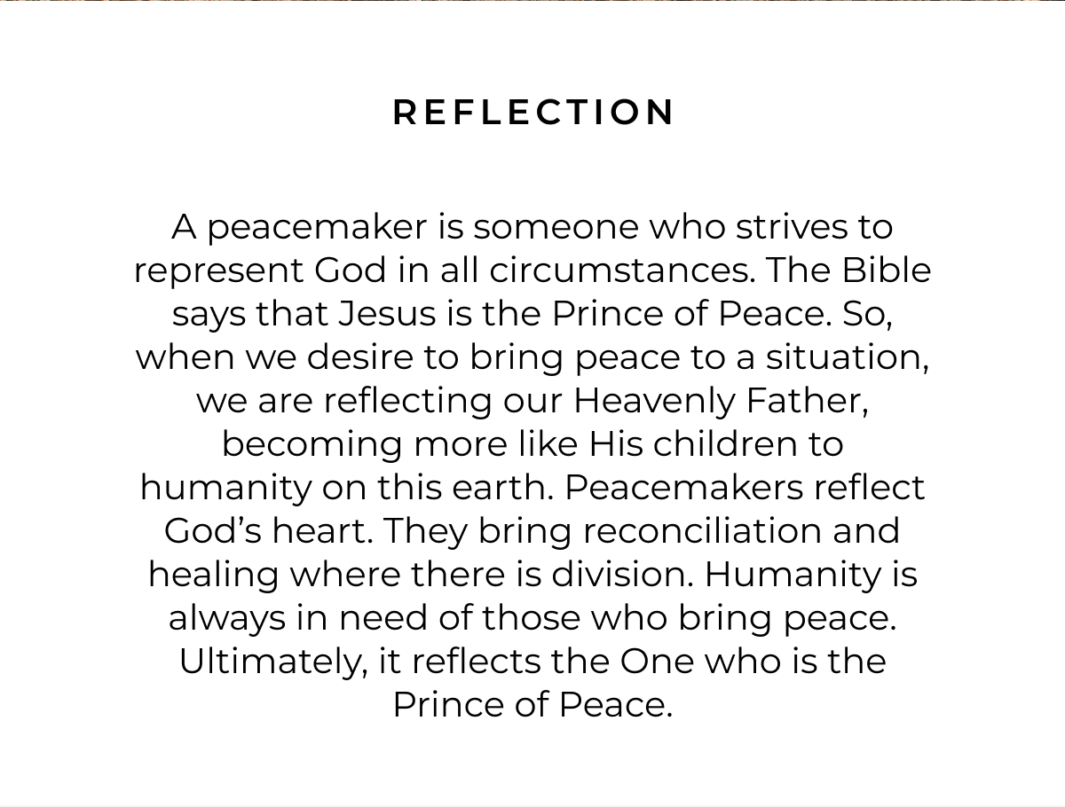 A peacemaker is someone who strives to represent God in all circumstances. The Bible says that Jesus is the Prince of Peace. So, when we desire to bring peace to a situation, we are reflecting our Heavenly Father, becoming more like His children to humanity on this earth. Peacemakers reflect God's heart. They bring reconciliation and healing where there is division. Humanity is always in need of those who bring peace. Ultimately, it reflects the One who is the Prince of Peace.