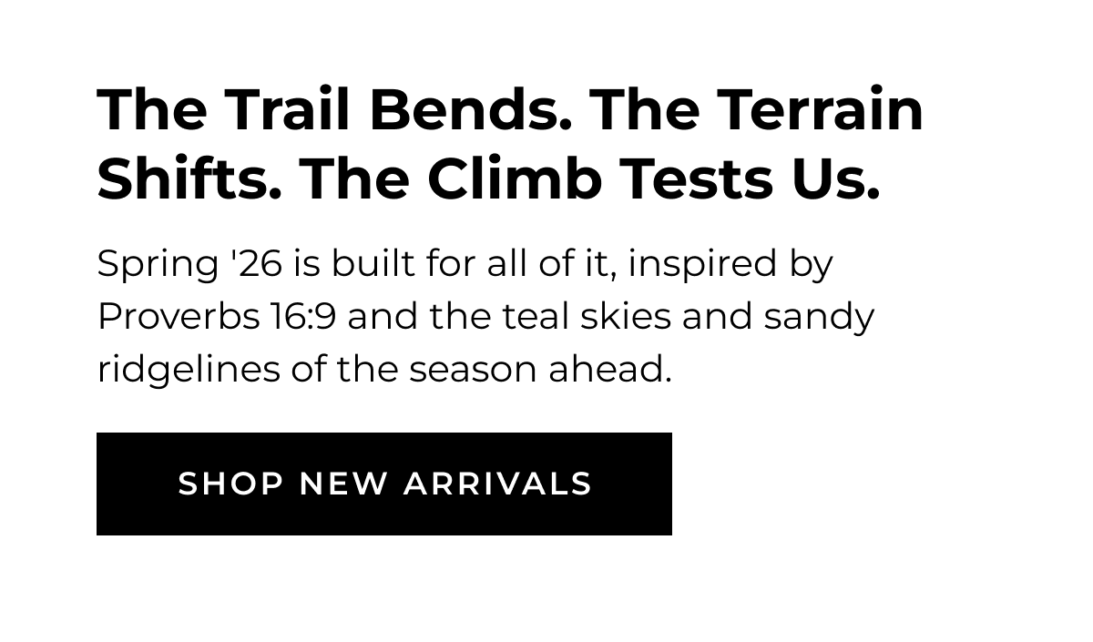 The Trail Bends. The Terrain Shifts. The Climb Tests Us. Spring '26 is built for all of it, inspired by Proverbs 16:9 and the teal skies and sandy ridgelines of the season ahead SHOP NEW ARRIVALS