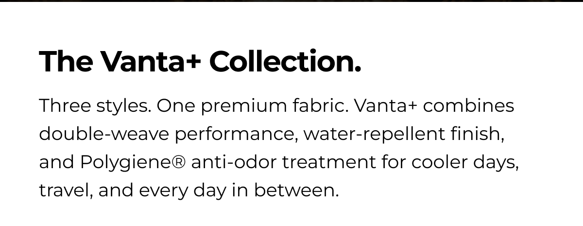 The Vanta+ Collection. Three styles. One premium fabric. Vanta+ combines double-weave performance, water-repellent finish, and Polygiene® anti-odor treatment for cooler days, travel, and every day in between.