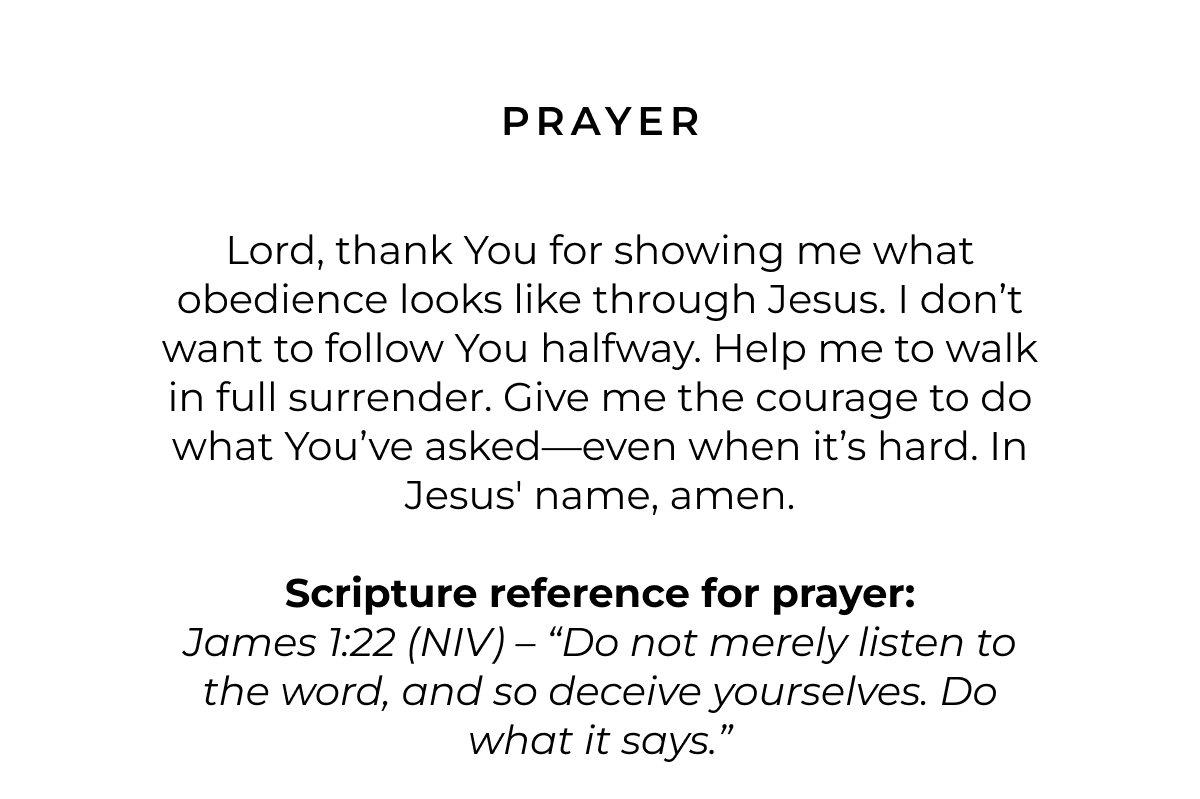 Prayer: Lord, thank You for showing me what obedience looks like through Jesus. I don't want to follow You halfway. Help me to walk in full surrender. Give me the courage to do what You've asked-even when it's hard. In Jesus' name, amen.  Scripture for Prayer: James 1:22 (NIV) - 