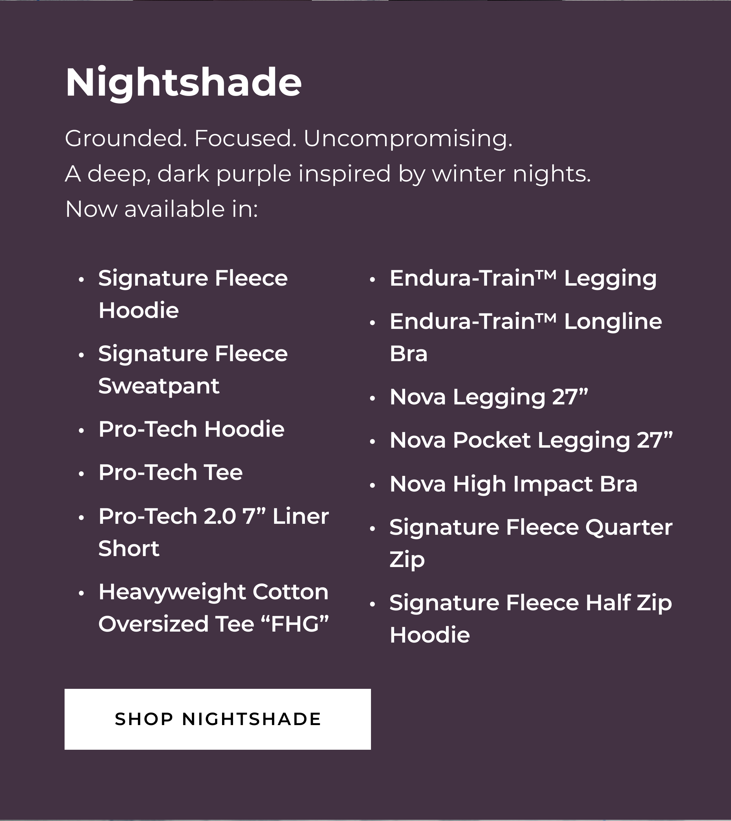 NIGHTSHADE  Grounded. Focused. Uncompromising.  A deep, dark purple inspired by winter nights.     Now available in:   Signature Fleece Hoodie Signature Fleece Sweatpant Pro-Tech Hoodie Pro-Tech Tee Pro-Tech 2.0 7
