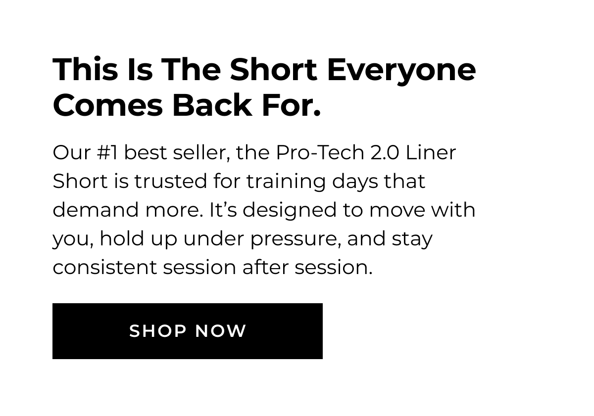 This Is The Short Everyone Comes Back For. Our #1 best seller, the Pro-Tech 2.0 Liner Short is trusted for training days that demand more. It's designed to move with you, hold up under pressure, and stay consistent session after session. SHOP NOW
