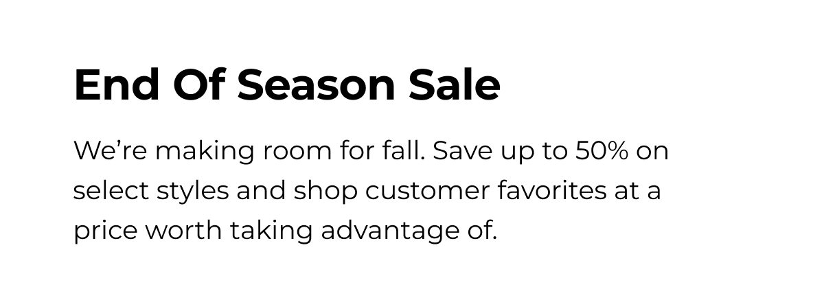 End Of Season Sale We're making room for fall. Save up to 50% on select styles and shop customer favorites at a price worth taking advantage of.