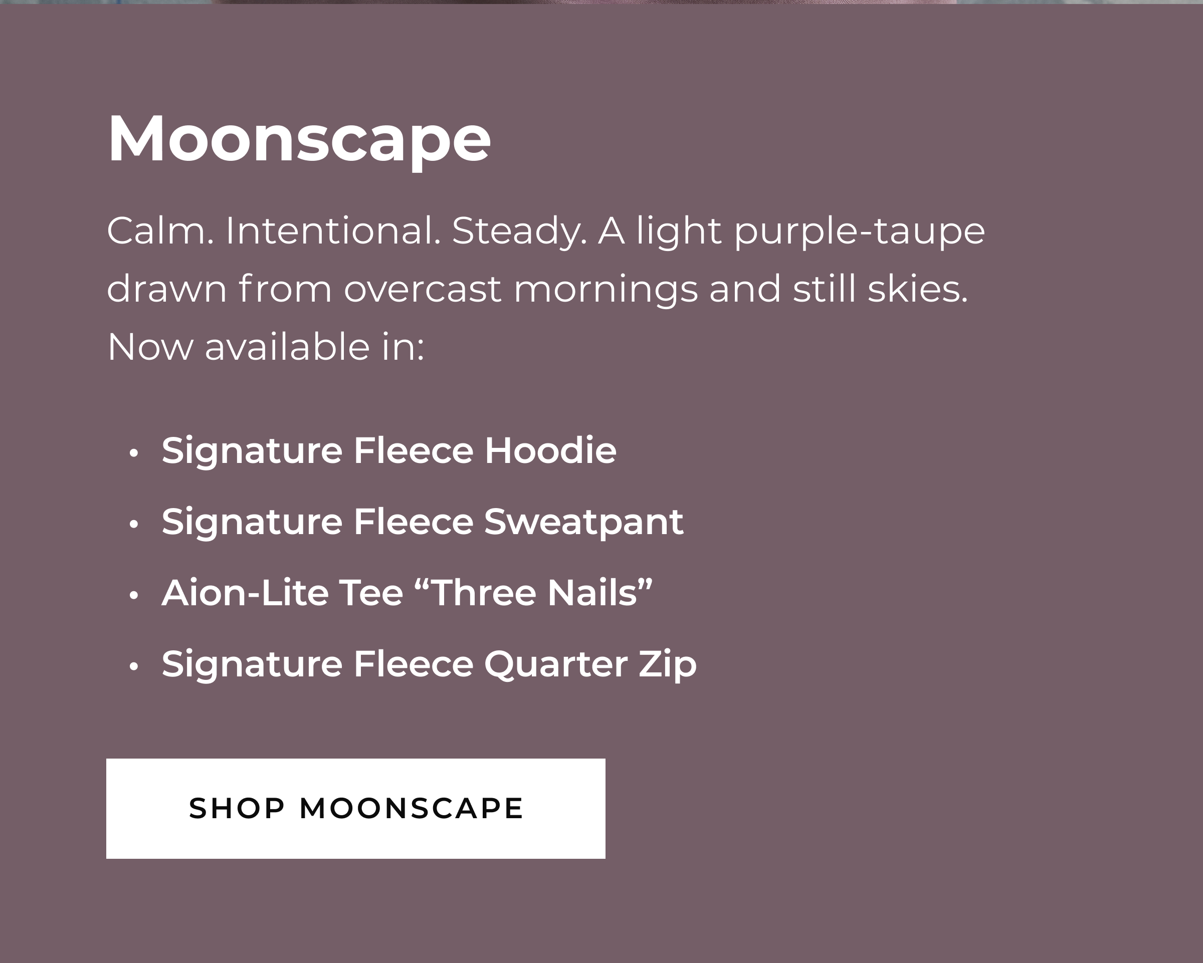 MOONSCAPE  Calm. Intentional. Steady.  A light purple-taupe drawn from overcast mornings and still skies.    Now available in:  Signature Fleece Hoodie Signature Fleece Sweatpant Aion-Lite Tee 